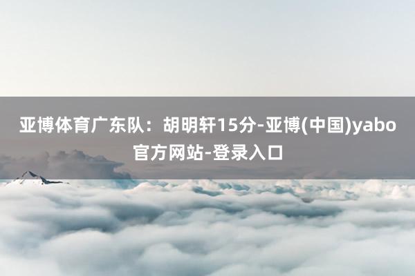 亚博体育广东队：胡明轩15分-亚博(中国)yabo官方网站-登录入口