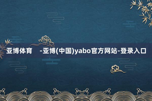 亚博体育    -亚博(中国)yabo官方网站-登录入口