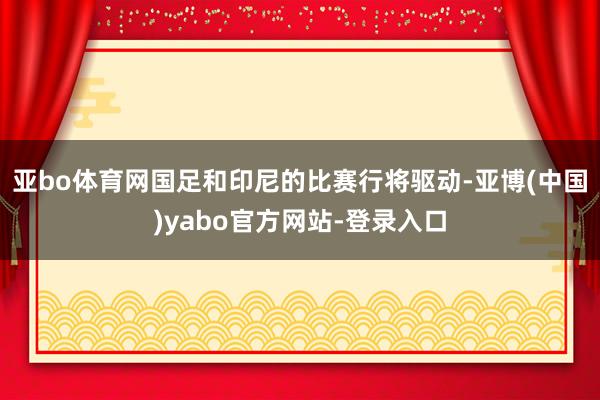 亚bo体育网国足和印尼的比赛行将驱动-亚博(中国)yabo官方网站-登录入口