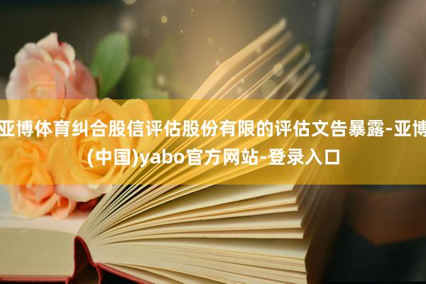 亚博体育纠合股信评估股份有限的评估文告暴露-亚博(中国)yabo官方网站-登录入口