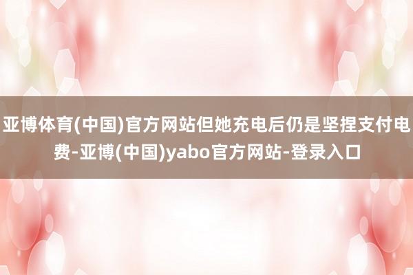 亚博体育(中国)官方网站但她充电后仍是坚捏支付电费-亚博(中国)yabo官方网站-登录入口